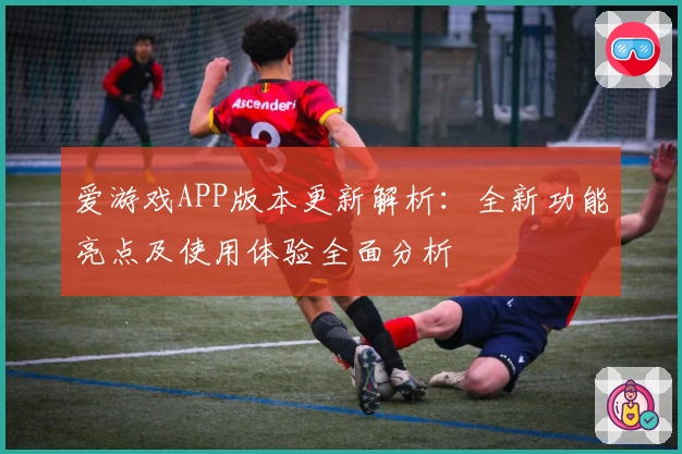 爱游戏APP版本更新解析：全新功能亮点及使用体验全面分析