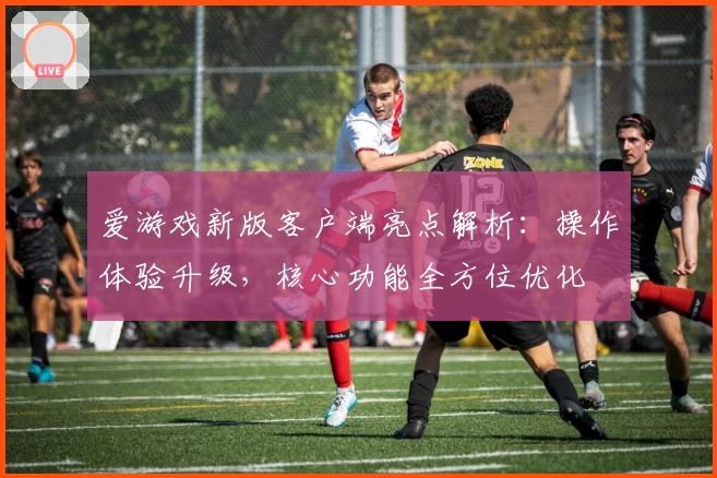 爱游戏新版客户端亮点解析：操作体验升级，核心功能全方位优化