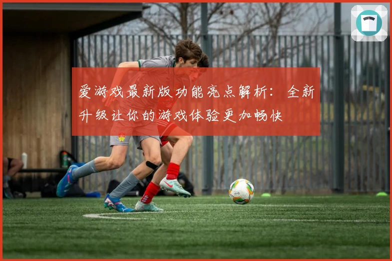 爱游戏最新版功能亮点解析：全新升级让你的游戏体验更加畅快