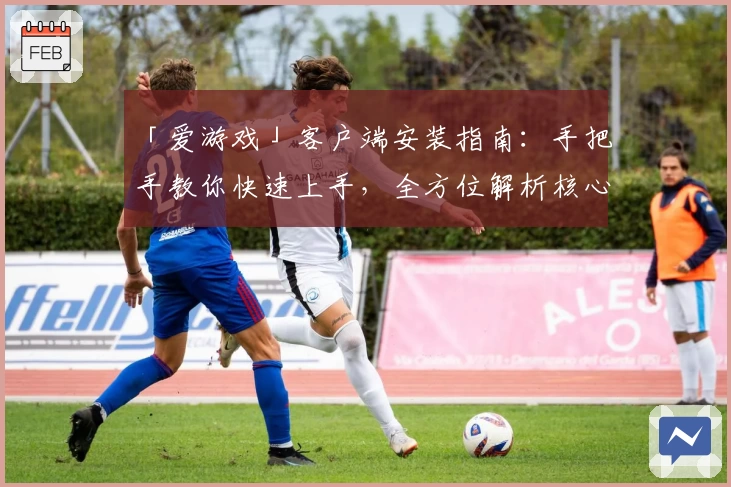 「爱游戏」客户端安装指南：手把手教你快速上手，全方位解析核心功能几大亮点