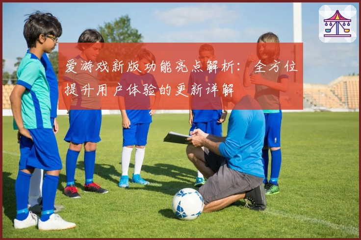 爱游戏新版功能亮点解析：全方位提升用户体验的更新详解